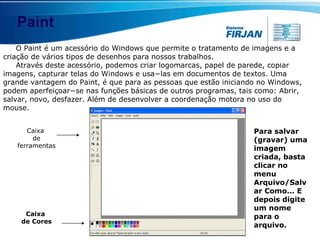 Paint O Paint é um acessório do Windows que permite o tratamento de imagens e a criação de vários tipos de desenhos para nossos trabalhos. Através deste acessório, podemos criar logomarcas, papel de parede, copiar imagens, capturar telas do Windows e usa−las em documentos de textos. Uma grande vantagem do Paint, é que para as pessoas que estão iniciando no Windows, podem aperfeiçoar−se nas funções básicas de outros programas, tais como: Abrir, salvar, novo, desfazer. Além de desenvolver a coordenação motora no uso do mouse. Caixa  de ferramentas Caixa  de Cores Para salvar (gravar) uma imagem criada, basta clicar no menu Arquivo/Salvar Como... E depois digite um nome para o arquivo. 