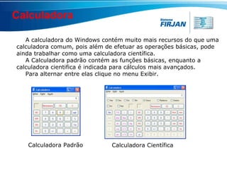 Calculadora A calculadora do Windows contém muito mais recursos do que uma calculadora comum, pois além de efetuar as operações básicas, pode ainda trabalhar como uma calculadora científica.  A Calculadora padrão contém as funções básicas, enquanto a calculadora cientifica é indicada para cálculos mais avançados.  Para alternar entre elas clique no menu Exibir. Calculadora Padrão Calculadora Científica 