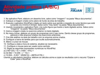 Atividade prática (A/B/C)  1. No aplicativo Paint, elabore um desenho livre, salve como “imagem1” na pasta “Meus documentos”.  2. Coloque a imagem criada como plano de fundo da área de trabalho. 3. Execute o aplicativo WordPad e digite um texto sobre sua opinião a respeito do curso técnico que está cursando (no mínimo 5 linhas). Salve como “meu texto” na pasta “Meus documentos”. 4. Usando novamente o aplicativo Paint, crie outra figura que ilustre o texto digitado acima. Salve como “imagem2” na pasta “Meus documentos”. 5. Insira a imagem criada no exercício anterior no texto digitado. 6. No menu Iniciar, elabore um grupo de programas com o seu nome. Dentro desse grupo de programas, adicione o três arquivos criados nos exercícios anteriores. 7. Crie três atalhos na área de trabalho com os arquivos acima criados. 8. Configure a barra de tarefas para que oculte automaticamente. 9. Altere o cursor do mouse. 10. Verifique a data e hora do sistema, atualize se necessário. 11. Configure o mouse para ser usado como canhoto. 12. Digite as seguintes expressões numéricas no WordPAd: a) (140*125) / 10 + (1400 - 10%) =  b) 32.562 + 14.256 – ( * 10) =  c) 10.004 – 5.001 * (8526/14) – (8879+4178) =  Usando a calculadora científica, elabore os cálculos acima e copie os resultados com o recurso “Copiar e Colar” para o WordPad. Parte A 