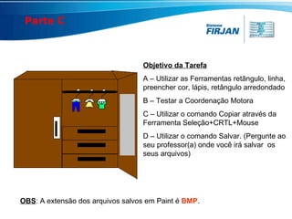 Objetivo da Tarefa A – Utilizar as Ferramentas retângulo, linha, preencher cor, lápis, retângulo arredondado B – Testar a Coordenação Motora C – Utilizar o comando Copiar através da Ferramenta Seleção+CRTL+Mouse D – Utilizar o comando Salvar. (Pergunte ao seu professor(a) onde você irá salvar  os seus arquivos) OBS : A extensão dos arquivos salvos em Paint é  BMP . Parte C 