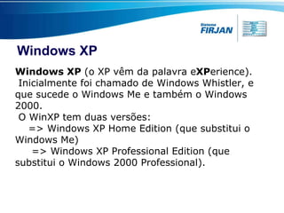 Windows XP Windows XP  (o XP vêm da palavra e XP erience). Inicialmente foi chamado de Windows Whistler, e que sucede o Windows Me e também o Windows 2000. O WinXP tem duas versões: => Windows XP Home Edition (que substitui o Windows Me)  => Windows XP Professional Edition (que substitui o Windows 2000 Professional). 