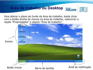 Área de trabalho ou Desktop Área de notificação Para alterar o plano de fundo da área de trabalho, basta clicar com o botão direito do mouse na área de trabalho, selecionar a opção “Propriedades” e depois “Área de trabalho”. Botão Iniciar Barra de tarefas Ícones 