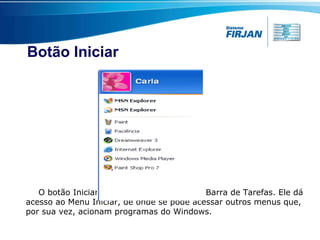 Botão Iniciar O botão Iniciar é o principal elemento da Barra de Tarefas. Ele dá acesso ao Menu Iniciar, de onde se pode acessar outros menus que, por sua vez, acionam programas do Windows.  