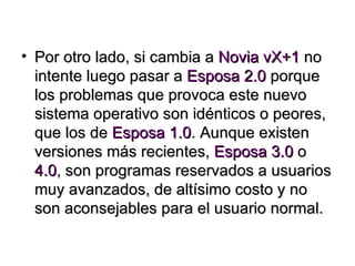 Por otro lado, si cambia a  Novia vX+1  no intente luego pasar a  Esposa 2.0  porque los problemas que provoca este nuevo sistema operativo son idénticos o peores, que los de  Esposa 1.0 . Aunque existen versiones más recientes,  Esposa 3.0  o  4.0 , son programas reservados a usuarios muy avanzados, de altísimo costo y no son aconsejables para el usuario normal. 