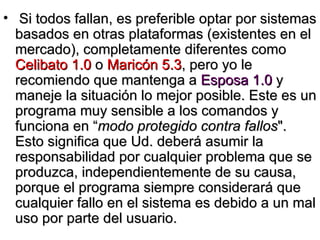 Si todos fallan, es preferible optar por sistemas basados en otras plataformas (existentes en el mercado), completamente diferentes como  Celibato 1.0  o  Maricón 5.3 , pero yo le recomiendo que mantenga a  Esposa 1.0  y maneje la situación lo mejor posible. Este es un programa muy sensible a los comandos y funciona en “ modo protegido contra fallos ". Esto significa que Ud. deberá asumir la responsabilidad por cualquier problema que se produzca, independientemente de su causa, porque el programa siempre considerará que cualquier fallo en el sistema es debido a un mal uso por parte del usuario. 