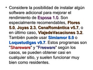 Considere la posibilidad de instalar algún software adicional para mejorar el rendimiento de  Esposa 1.0 . Son especialmente recomendables,  Flores 5.0 ,  Joyas 2.3 ,  CenaRomántica v5.7 , o en último caso,  ViajedeVacaciones 3.2 .  También puede usar  Simiamor 8.0  o  Loquetudigas v9.7 . Estos programas son " Shareware " y " Freeware " según los casos, se pueden obtener casi en cualquier sitio, y suelen funcionar muy bien como residentes. 