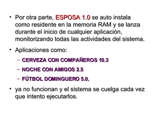 Por otra parte,  ESPOSA 1.0  se auto instala como residente en la memoria RAM y se lanza durante el inicio de cualquier aplicación, monitorizando todas las actividades del sistema. Aplicaciones como:  CERVEZA CON COMPAÑEROS 10.3 NOCHE CON AMIGOS 2.5 FÚTBOL DOMINGUERO 5.0 ,  ya no funcionan y el sistema se cuelga cada vez que intento ejecutarlos. 