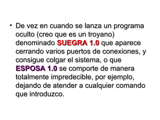 De vez en cuando se lanza un programa oculto (creo que es un troyano) denominado  SUEGRA 1.0  que aparece cerrando varios puertos de conexiones, y consigue colgar el sistema, o que  ESPOSA 1.0  se comporte de manera totalmente impredecible, por ejemplo,  dejando de atender a cualquier comando que introduzco. 