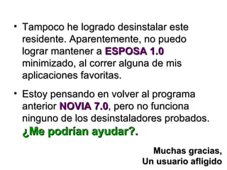 Tampoco he logrado desinstalar este residente. Aparentemente, no puedo lograr mantener a  ESPOSA 1.0  minimizado, al correr alguna de mis aplicaciones favoritas. Estoy pensando en volver al programa anterior  NOVIA 7.0 , pero no funciona ninguno de los desinstaladores probados. ¿Me podrían ayudar?. Muchas gracias, Un usuario afligido 