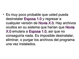 Es muy poco probable que usted pueda desinstalar  Esposa 1.0  y regresar a cualquier versión de  Novia X.0 . Hay archivos ocultos en su sistema que harían que  Novia X.0  emulara a  Esposa 1.0 , así que no conseguiría nada. Es imposible desinstalar, eliminar, o purgar los archivos del programa una vez instalados. 