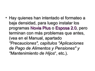 Hay quienes han intentado el formateo a baja densidad, para luego instalar los programas  Novia Plus  o  Esposa 2.0 , pero terminan con más problemas que antes, (vea en el Manual, apartado  "Precauciones", capítulos "Aplicaciones de Pago de Alimentos y Pensiones" y "Mantenimiento de Hijos “, etc.). 