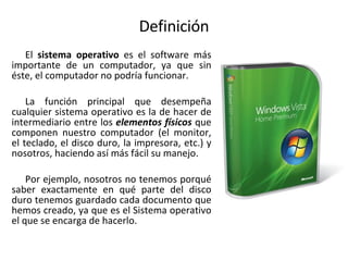 Definición El  sistema operativo  es el software más importante de un computador, ya que sin éste, el computador no podría funcionar.  La función principal que desempeña cualquier sistema operativo es la de hacer de intermediario entre los  elementos físicos  que componen nuestro computador (el monitor, el teclado, el disco duro, la impresora, etc.) y nosotros, haciendo así más fácil su manejo. Por ejemplo, nosotros no tenemos porqué saber exactamente en qué parte del disco duro tenemos guardado cada documento que hemos creado, ya que es el Sistema operativo el que se encarga de hacerlo. 