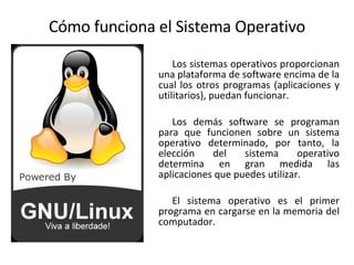 Cómo funciona el Sistema Operativo Los sistemas operativos proporcionan una plataforma de software encima de la cual los otros programas (aplicaciones y utilitarios), puedan funcionar.  Los demás software se programan para que funcionen sobre un sistema operativo determinado, por tanto, la elección del sistema operativo determina en gran medida las aplicaciones que puedes utilizar. El sistema operativo es el primer programa en cargarse en la memoria del computador. 