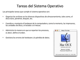 Tareas del Sistema Operativo Las principales tareas que cumple el sistema operativo son: Organiza los archivos en los diversos dispositivos de almacenamiento, tales como, el disco duro, pendrive, disquet, etc. Coordina y manipula el hardware de la computadora, como la memoria, las impresoras, las unidades de disco, el teclado o el mouse. Administra la manera en que se reparten los procesos,  es decir, define el orden. Gestiona los errores de hardware y la pérdida de datos.  