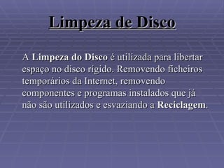 Limpeza de Disco A  Limpeza do Disco  é utilizada para libertar espaço no disco rígido. Removendo ficheiros temporários da Internet, removendo componentes e programas instalados que já não são utilizados e esvaziando a  Reciclagem . 