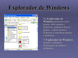 Explorador de Windows No  Explorador de Windows  podemos criar pastas, abrir pastas e ficheiros, podemos mover pastas , copiar pastas e ficheiros e renomear pastas e ficheiros.  O  Explorador de Windows  mostra a estrutura hierárquica de pastas e subpastas. 
