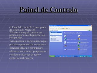 Painel de Controlo O Painel de Controlo é uma pasta de sistema do Microsoft Windows, na qual consiste em personalizar as configurações do computador.  Temos acesso a várias opções que permitem personalizar o aspecto e funcionalidade do computador, adicionar ou remover programas e configurar ligações de rede e contas de utilizadores. 