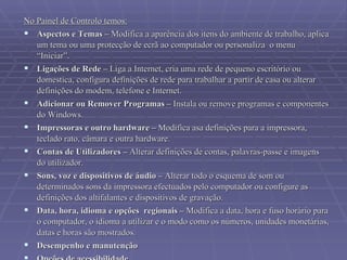 No Painel de Controlo temos: Aspectos e Temas –  Modifica a aparência dos itens do ambiente de trabalho, aplica um tema ou uma protecção de ecrã ao computador ou personaliza  o menu “Iniciar”. Ligações de Rede –  Liga a Internet, cria uma rede de pequeno escritório ou domestica, configura definições de rede para trabalhar a partir de casa ou alterar definições do modem, telefone e Internet.  Adicionar ou Remover Programas –  Instala ou remove programas e componentes do Windows.  Impressoras e outro hardware –  Modifica asa definições para a impressora, teclado rato, câmara e outra hardware. Contas de Utilizadores –  Alterar definições de contas, palavras-passe e imagens do utilizador.  Sons, voz e dispositivos de áudio –  Alterar todo o esquema de som ou determinados sons da impressora efectuados pelo computador ou configure as definições dos altifalantes e dispositivos de gravação.  Data, hora, idioma e opções  regionais –  Modifica a data, hora e fuso horário para o computador, o idioma a utilizar e o modo como os números, unidades monetárias, datas e horas são mostrados.  Desempenho e manutenção   Opções de acessibilidade   