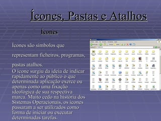 Ícones, Pastas e Atalhos Ícones Ícones são símbolos que representam ficheiros, programas, pastas atalhos. O ícone surgiu da ideia de indicar rapidamente ao público o que determinada aplicação exerce ou apenas como uma fixação ideológica de sua respectiva marca. Muito cedo na história dos Sistemas Operacionais, os ícones passaram a ser utilizados como forma de iniciar ou executar determinadas tarefas.  