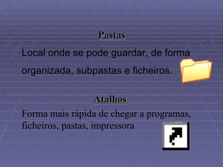 Pastas Local onde se pode guardar, de forma organizada, subpastas e ficheiros. Atalhos  Forma mais rápida de chegar a programas, ficheiros, pastas, impressora 