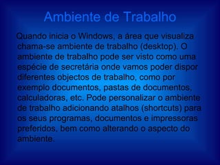 Ambiente de Trabalho Quando inicia o Windows, a área que visualiza chama-se ambiente de trabalho (desktop). O ambiente de trabalho pode ser visto como uma espécie de secretária onde vamos poder dispor diferentes objectos de trabalho, como por exemplo documentos, pastas de documentos, calculadoras, etc. Pode personalizar o ambiente de trabalho adicionando atalhos (shortcuts) para os seus programas, documentos e impressoras preferidos, bem como alterando o aspecto do ambiente. 