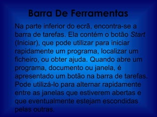 Barra De Ferramentas Na parte inferior do ecrã, encontra-se a barra de tarefas. Ela contém o botão  Start  (Iniciar), que pode utilizar para iniciar rapidamente um programa, localizar um ficheiro, ou obter ajuda. Quando abre um programa, documento ou janela, é apresentado um botão na barra de tarefas. Pode utilizá-lo para alternar rapidamente entre as janelas que estiverem abertas e que eventualmente estejam escondidas pelas outras. 