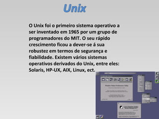 O Unix foi o primeiro sistema operativo a ser inventado em 1965 por um grupo de programadores do MIT. O seu rápido crescimento ficou a dever-se á sua robustez em termos de segurança e fiabilidade. Existem vários sistemas operativos derivados do Unix, entre eles: Solaris, HP-UX, AIX, Linux, ect. 