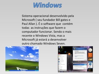 Sistema operacional desenvolvido pela Microsoft ( seu fundador Bill gates e Paul Allan ). É o software que  contém  todas  as instruções que fazem o computador funcionar. Sendo o mais recente o Windows Vista, mas a Microsoft já estará a desenvolver outro chamado Windows Seven. 