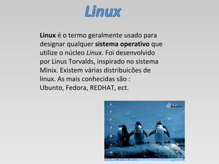Linux  é o termo geralmente usado para designar qualquer  sistema operativo  que utilize o núcleo  Linux . Foi desenvolvido por Linus Torvalds, inspirado no sistema Minix. Existem várias distribuicões de linux. As mais conhecidas são : Ubunto, Fedora, REDHAT, ect. 