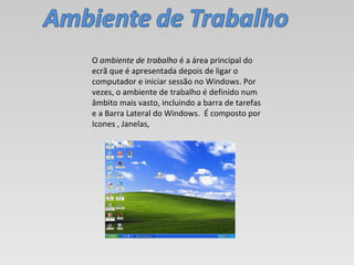 O  ambiente de trabalho  é a área principal do ecrã que é apresentada depois de ligar o computador e iniciar sessão no Windows. Por vezes, o ambiente de trabalho é definido num âmbito mais vasto, incluindo a barra de tarefas e a Barra Lateral do Windows.  É composto por Icones , Janelas,  