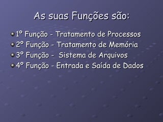 As suas Funções são: 1º Função - Tratamento de Processos 2º Função - Tratamento de Memória 3º Função -  Sistema de Arquivos 4º Função - Entrada e Saída de Dados  
