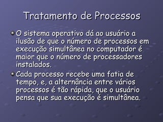 Tratamento de Processos O sistema operativo dá ao usuário a ilusão de que o número de processos em execução simultânea no computador é maior que o número de processadores instalados. Cada processo recebe uma fatia de tempo, e, a alternância entre vários processos é tão rápida, que o usuário pensa que sua execução é simultânea.  