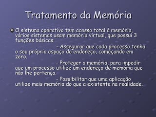 Tratamento da Memória O sistema operativo tem acesso total à memória, vários sistemas usam memória virtual, que possui 3 funções básicas: - Assegurar que cada processo tenha o seu próprio espaço de endereço, começando em zero. - Proteger a memória, para impedir que um processo utilize um endereço de memória que não lhe pertença. - Possibilitar que uma aplicação utilize mais memória do que a existente na realidade.  