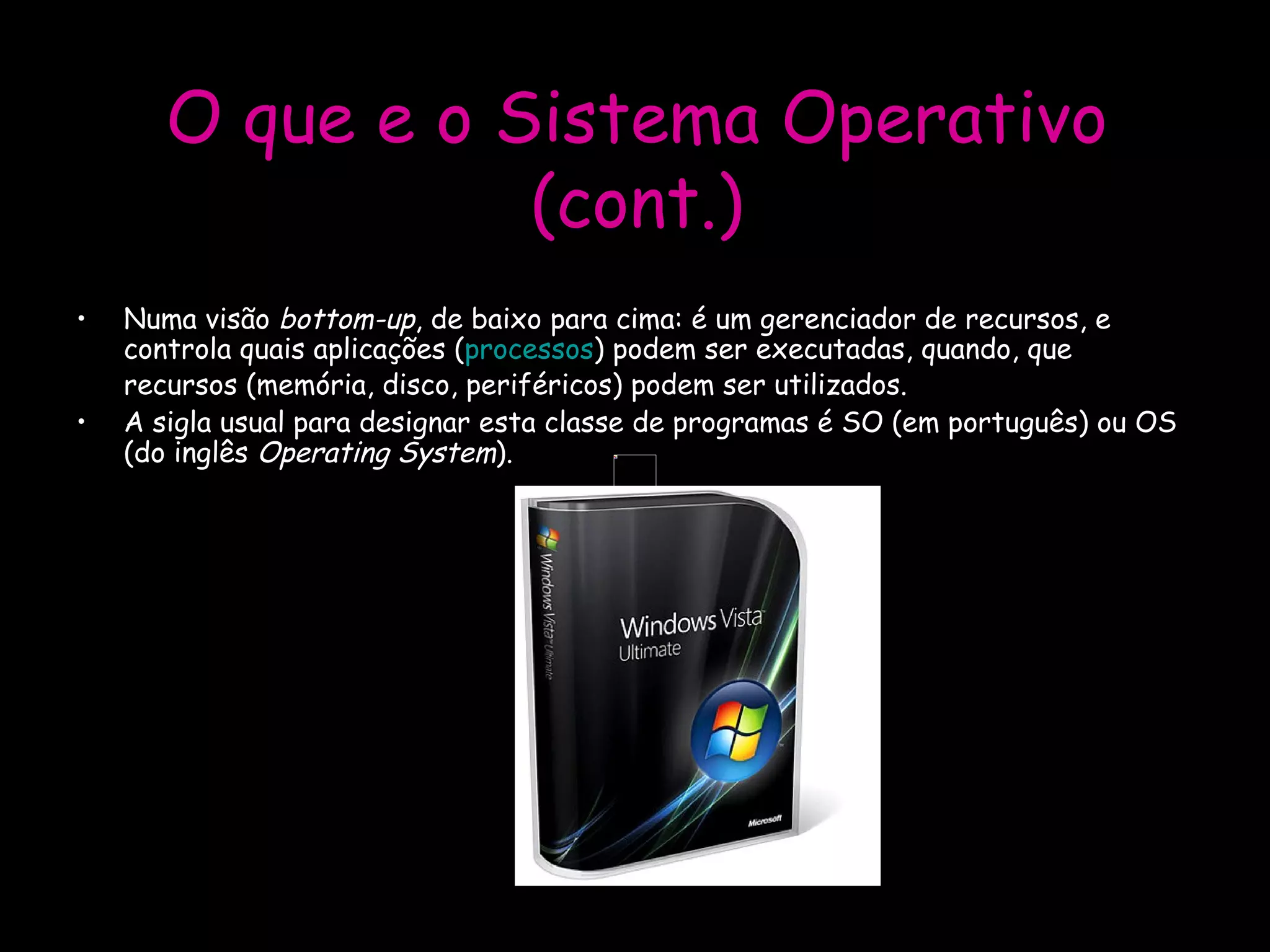 O que e o Sistema Operativo (cont.) Numa visão  bottom-up , de baixo para cima: é um gerenciador de recursos, e controla quais aplicações ( processos ) podem ser executadas, quando, que recursos (memória, disco, periféricos) podem ser utilizados.  A sigla usual para designar esta classe de programas é SO (em português) ou OS (do inglês  Operating System ). 