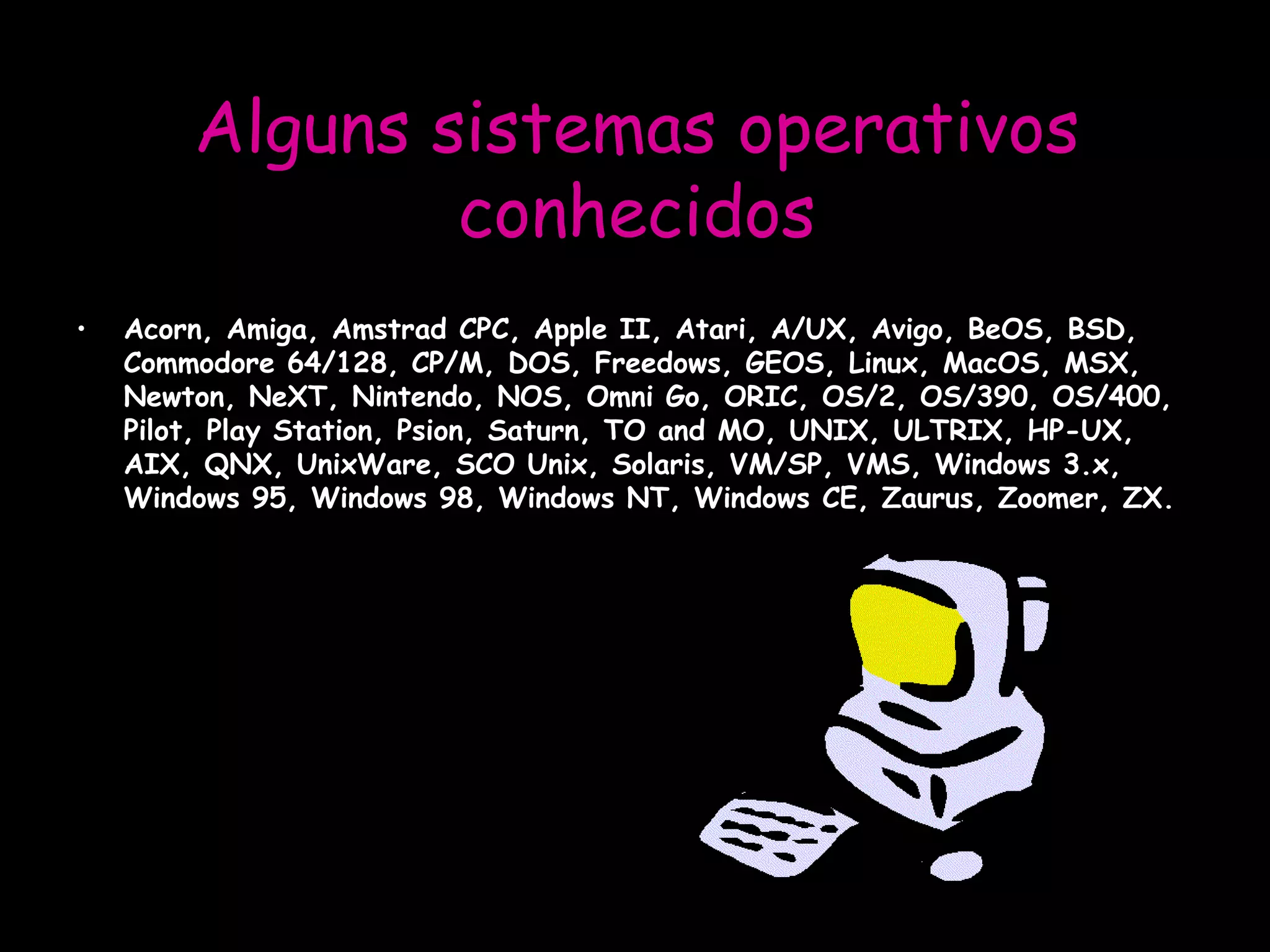 Alguns sistemas operativos conhecidos Acorn, Amiga, Amstrad CPC, Apple II, Atari, A/UX, Avigo, BeOS, BSD, Commodore 64/128, CP/M, DOS, Freedows, GEOS, Linux, MacOS, MSX, Newton, NeXT, Nintendo, NOS, Omni Go, ORIC, OS/2, OS/390, OS/400, Pilot, Play Station, Psion, Saturn, TO and MO, UNIX, ULTRIX, HP-UX, AIX, QNX, UnixWare, SCO Unix, Solaris, VM/SP, VMS, Windows 3.x, Windows 95, Windows 98, Windows NT, Windows CE, Zaurus, Zoomer, ZX.  