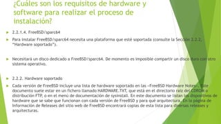 ¿Cuáles son los requisitos de hardware y
software para realizar el proceso de
instalación?
 2.2.1.4. FreeBSD/sparc64
 Para instalar FreeBSD/sparc64 necesita una plataforma que esté soportada (consulte la Sección 2.2.2,
“Hardware soportado”).
 Necesitará un disco dedicado a FreeBSD/sparc64. De momento es imposible compartir un disco duro con otro
sistema operativo.
 2.2.2. Hardware soportado
 Cada versión de FreeBSD incluye una lista de hardware soportado en las «FreeBSD Hardware Notes». Este
documento suele estar en un fichero llamado HARDWARE.TXT, que está en el directorio raiz del CDROM o
distribución FTP, o en el menú de documentación de sysinstall. En este documento se listan los dispositivos de
hardware que se sabe que funcionan con cada versión de FreeBSD y para qué arquitectura. En la página de
Información de Releases del sitio web de FreeBSD encontrará copias de esta lista para diversas releases y
arquitecturas.
 