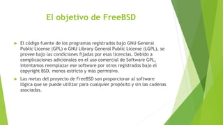 El objetivo de FreeBSD
 El código fuente de los programas registrados bajo GNU General
Public License (GPL) o GNU Library General Public License (LGPL), se
provee bajo las condiciones fijadas por esas licencias. Debido a
complicaciones adicionales en el uso comercial de Software GPL,
intentamos reemplazar ese software por otros registrados bajo el
copyright BSD, menos estricto y más permisivo.
 Las metas del proyecto de FreeBSD son proporcionar al software
lógica que se puede utilizar para cualquier propósito y sin las cadenas
asociadas.
 