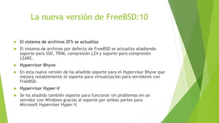 La nueva versión de FreeBSD:10
 El sistema de archivos ZFS se actualiza
 El sistema de archivos por defecto de FreeBSD se actualiza añadiendo
soporte para SSD, TRIM, compresión LZ4 y soporte para compresión
L2ARC.
 Hypervisor Bhyve
 En esta nueva versión de ha añadido soporte para el Hypervisor Bhyve que
mejora notablemente el soporte para virtualización para servidores con
FreeBSD.
 Hypervisor Hyper-V
 Se ha añadido también soporte para funcionar sin problemas en un
servidor con Windows gracias al soporte por ambas partes para
Microsoft Hypervisor Hyper-V.
 