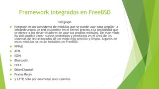 Framework integrados en FreeBSD
Netgraph
 Netgraph es un subsistema de módulos que se puede usar para ampliar la
infraestructura de red disponible en el kernel gracias a la posibilidad que
se ofrece a los desarrolladores de usar sus propios módulos. De este modo
ha sido posible crear nuevos prototipos y productos en el área de los
sistemas de red avanzados de un modo más sencillo y limpio. Algunos de
estos módulos ya están incluidos en FreeBSD:
 PPPoE
 ATM
 ISDN
 Bluetooth
 HDLC
 EtherChannel
 Frame Relay
 y L2TP, solo por enumerar unos cuantos.
 