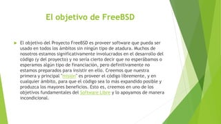 El objetivo de FreeBSD
 El objetivo del Proyecto FreeBSD es proveer software que pueda ser
usado en todos los ámbitos sin ningún tipo de atadura. Muchos de
nosotros estamos significativamente involucrados en el desarrollo del
código (y del proyecto) y no sería cierto decir que no esperábamos o
esperamos algún tipo de financiación, pero definitivamente no
estamos preparados para insistir en ello. Creemos que nuestra
primera y principal "misión" es proveer el código libremente, y en
cualquier ámbito, para que el código sea lo más expandido posible y
produzca los mayores beneficios. Esto es, creemos en uno de los
objetivos fundamentales del Software Libre y lo apoyamos de manera
incondicional.
 