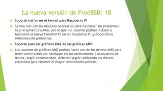 La nueva versión de FreeBSD: 10
 Soporte nativo en el kernel para Raspberry Pi
 Se han incluido los módulos necesarios para funcionar sin problemas
bajo arquitectura ARM, por lo que los usuarios podrán instalar y
funcionar el nuevo FreeBSD 10 en un Raspberry Pi (y dispositivos
similares) sin problemas.
 Soporte para los gráficos KMS de las gráficas AMD
 Los usuarios de gráficas AMD podrán hacer uso de los drivers KMS para
tener aceleración por hardware en sus ordenadores. Los usuarios de
Nvidia, según recomiendan, deberán seguir utilizando los drivers
privativos para obtener el mayor rendimiento posible.
 