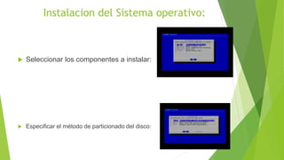 Instalacion del Sistema operativo:
 Seleccionar los componentes a instalar:
 Especificar el método de particionado del disco:
 