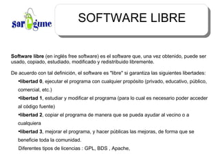 SOFTWARE LIBRE Software libre  (en inglés free software) es el software que, una vez obtenido, puede ser usado, copiado, estudiado, modificado y redistribuido libremente. De acuerdo con tal definición, el software es "libre" si garantiza las siguientes libertades: libertad 0 , ejecutar el programa con cualquier propósito (privado, educativo, público, comercial, etc.) libertad 1 , estudiar y modificar el programa (para lo cual es necesario poder acceder al código fuente) libertad 2 , copiar el programa de manera que se pueda ayudar al vecino o a cualquiera libertad 3 , mejorar el programa, y hacer públicas las mejoras, de forma que se beneficie toda la comunidad. Diferentes tipos de licencias : GPL, BDS , Apache,  