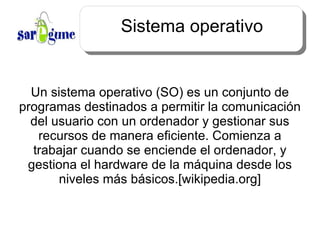 Sistema operativo Un sistema operativo (SO) es un conjunto de programas destinados a permitir la comunicación del usuario con un ordenador y gestionar sus recursos de manera eficiente. Comienza a trabajar cuando se enciende el ordenador, y gestiona el hardware de la máquina desde los niveles más básicos.[wikipedia.org] 