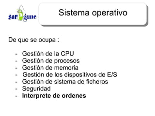Sistema operativo De que se ocupa : -  Gestión  de la CPU -  Gestión  de procesos -  Gestión  de memoria -  Gestión  de los dispositivos de E/S -  Gestión  de sistema de ficheros - Seguridad - Interprete de ordenes 