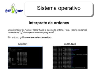 Sistema operativo Interprete de ordenes Un ordenador es “tonto”. “Solo” hace lo que se le ordena. Pero, ¿cómo le damos las ordenes?¿Cómo ejecutamos un programa? Sin entorno  gráfico ( consola de comandos ) : MS-DOS GNU/LINUX 