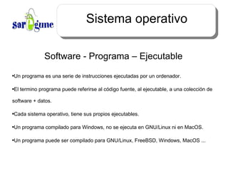 Sistema operativo Software - Programa – Ejecutable  Un programa es una serie de instrucciones ejecutadas por un ordenador. El termino programa puede referirse al  código  fuente, al ejecutable, a una colección de software + datos. Cada sistema operativo, tiene sus propios ejecutables. Un programa compilado para Windows, no se ejecuta en GNU/Linux ni en MacOS. Un programa puede ser compilado para GNU/Linux, FreeBSD, Windows, MacOS ... 
