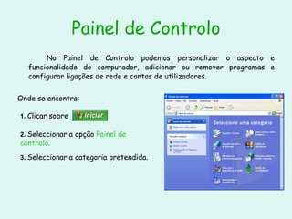 Painel de Controlo No Painel de Controlo podemos personalizar o aspecto e funcionalidade do computador, adicionar ou remover programas e configurar ligações de rede e contas de utilizadores. Onde se encontra: 1.  Clicar sobre  2.  Seleccionar a opção  Painel de controlo . 3.  Seleccionar a categoria pretendida. 