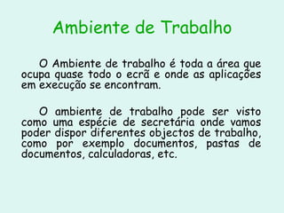Ambiente de Trabalho O Ambiente de trabalho é toda a área que ocupa quase todo o ecrã e onde as aplicações em execução se encontram.  O ambiente de trabalho pode ser visto como uma espécie de secretária onde vamos poder dispor diferentes objectos de trabalho, como por exemplo documentos, pastas de documentos, calculadoras, etc.  