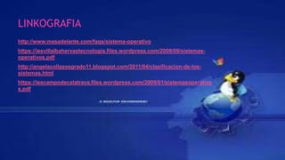 LINKOGRAFIA
http://www.masadelante.com/faqs/sistema-operativo
https://iesvillalbahervastecnologia.files.wordpress.com/2009/09/sistemas-
operativos.pdf
http://angelacollazosgrado11.blogspot.com/2011/04/clasificacion-de-los-
sistemas.html
https://iescampodecalatrava.files.wordpress.com/2009/01/sistemasoperativo
s.pdf
 